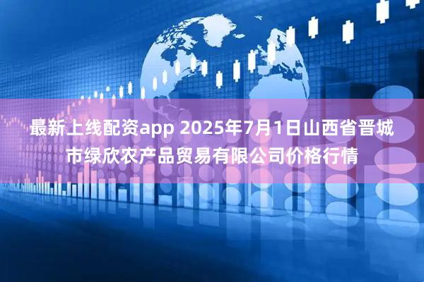 最新上线配资app 2025年7月1日山西省晋城市绿欣农产品贸易有限公司价格行情