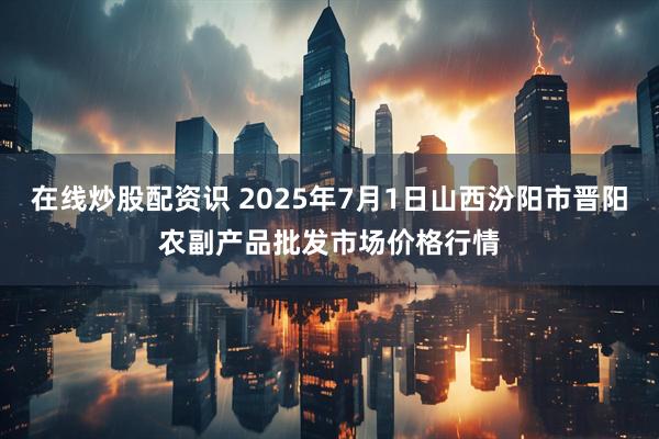 在线炒股配资识 2025年7月1日山西汾阳市晋阳农副产品批发市场价格行情