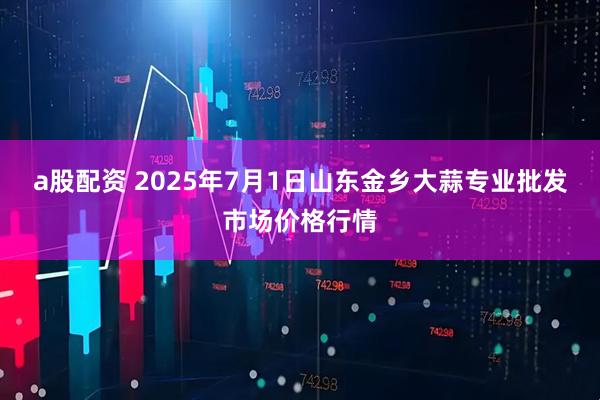 a股配资 2025年7月1日山东金乡大蒜专业批发市场价格行情