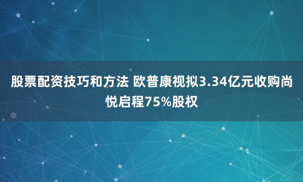 股票配资技巧和方法 欧普康视拟3.34亿元收购尚悦启程75%股权