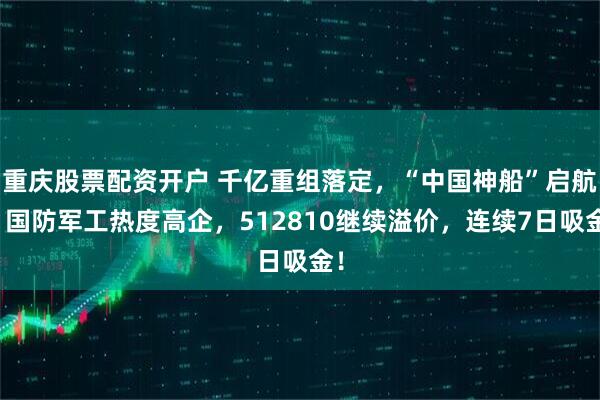 重庆股票配资开户 千亿重组落定，“中国神船”启航！国防军工热度高企，512810继续溢价，连续7日吸金！