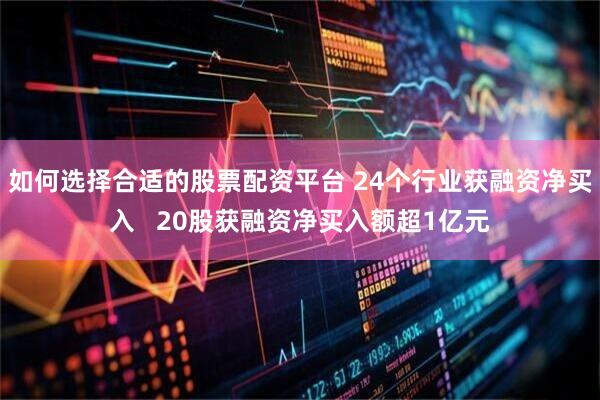 如何选择合适的股票配资平台 24个行业获融资净买入   20股获融资净买入额超1亿元