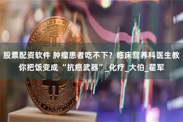 股票配资软件 肿瘤患者吃不下？临床营养科医生教你把饭变成 “抗癌武器”_化疗_大伯_翟军