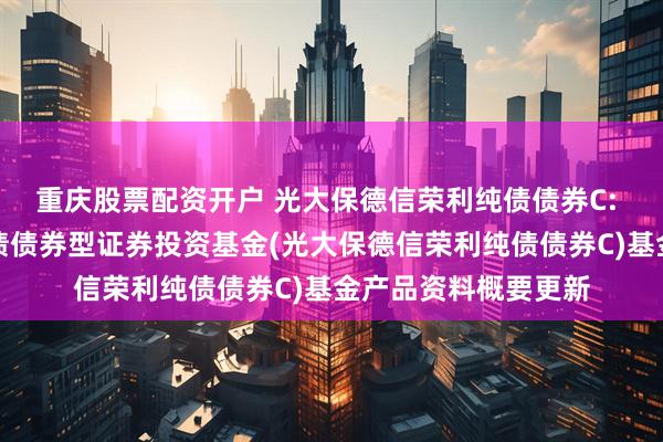 重庆股票配资开户 光大保德信荣利纯债债券C: 光大保德信荣利纯债债券型证券投资基金(光大保德信荣利纯债债券C)基金产品资料概要更新