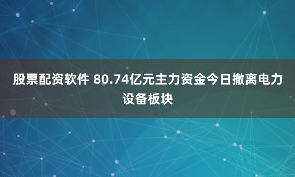 股票配资软件 80.74亿元主力资金今日撤离电力设备板块