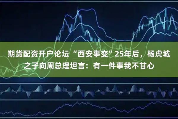 期货配资开户论坛 “西安事变”25年后，杨虎城之子向周总理坦言：有一件事我不甘心