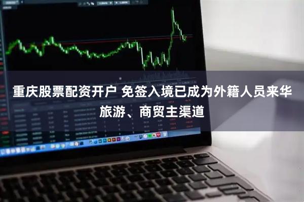 重庆股票配资开户 免签入境已成为外籍人员来华旅游、商贸主渠道