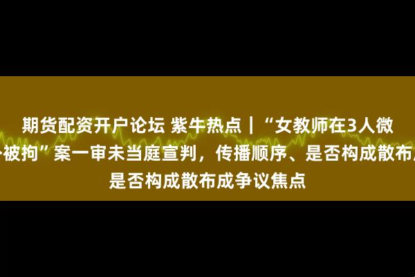 期货配资开户论坛 紫牛热点｜“女教师在3人微信群聊八卦被拘”案一审未当庭宣判，传播顺序、是否构成散布成争议焦点