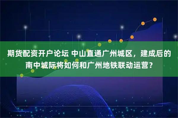 期货配资开户论坛 中山直通广州城区，建成后的南中城际将如何和广州地铁联动运营？