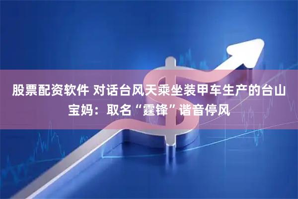 股票配资软件 对话台风天乘坐装甲车生产的台山宝妈：取名“霆锋”谐音停风